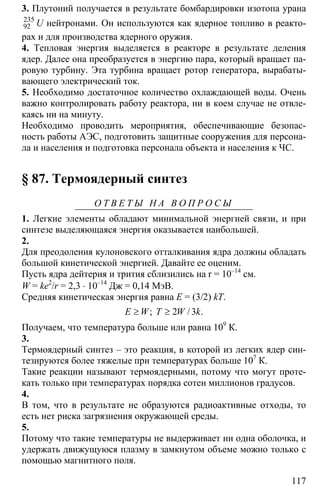 117
3. Плутоний получается в результате бомбардировки изотопа урана
235
92 U нейтронами. Он используются как ядерное топливо в реакто-
рах и для производства ядерного оружия.
4. Тепловая энергия выделяется в реакторе в результате деления
ядер. Далее она преобразуется в энергию пара, который вращает па-
ровую турбину. Эта турбина вращает ротор генератора, вырабаты-
вающего электрический ток.
5. Необходимо достаточное количество охлаждающей воды. Очень
важно контролировать работу реактора, ни в коем случае не отвле-
каясь ни на минуту.
Необходимо проводить мероприятия, обеспечивающие безопас-
ность работы АЭС, подготовить защитные сооружения для персона-
ла и населения и подготовка персонала объекта и населения к ЧС.
§ 87. Термоядерный синтез
О Т В Е Т Ы Н А В О П Р О С Ы
1. Легкие элементы обладают минимальной энергией связи, и при
синтезе выделяющаяся энергия оказывается наибольшей.
2.
Для преодоления кулоновского отталкивания ядра должны обладать
большой кинетической энергией. Давайте ее оценим.
Пусть ядра дейтерия и трития сблизились на r = 10–14
см.
W = ke2
/r = 2,3 ⋅ 10–14
Дж = 0,14 МэВ.
Средняя кинетическая энергия равна E = (3/2) kT.
2 3≥ ≥; / .E W T W k
Получаем, что температура больше или равна 109
К.
3.
Термоядерный синтез – это реакция, в которой из легких ядер син-
тезируются более тяжелые при температурах больше 107
К.
Такие реакции называют термоядерными, потому что могут проте-
кать только при температурах порядка сотен миллионов градусов.
4.
В том, что в результате не образуются радиоактивные отходы, то
есть нет риска загрязнения окружающей среды.
5.
Потому что такие температуры не выдерживает ни одна оболочка, и
удержать движущуюся плазму в замкнутом объеме можно только с
помощью магнитного поля.
 