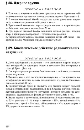 118
§ 88. Ядерное оружие
О Т В Е Т Ы Н А В О П Р О С Ы
1. Если число вторичных нейтронов превышает число первичных ней-
тронов и имеется критическая масса плутония или урана. При этом k > 1.
2. В состав возможной бомбы входят два куска урана (или плуто-
ния), источник первичных нейтронов и запал.
3. Тротиловый эквивалент характеризует мощность ядерного взры-
ва. Мощность первого взрыва была 20 кт.
4. При взрыве атомной бомбы возникает цепная реакция деления
ядер, а при взрыве водородной – термоядерная реакция.
5. Термоядерным зарядом является дейтерид лития LiD, запал – это
атомная бомба. Мощность взрыва достигает 20 Мт.
§ 89. Биологическое действие радиоактивных
излучений
О Т В Е Т Ы Н А В О П Р О С Ы
1. Доза поглощенного излучения – это отношение энергии излуче-
ния, которая была поглощена телом, к его массе. Она измеряется в
грэях (1 Гр = 1 Дж / кг).
2. Он характеризует различия биологического действия различных
видов излучения.
3. Эквивалентная доза поглощенного излучения – это произведение
коэффициента качества на дозу поглощенного излучения. Она изме-
ряется в зивертах (1 Зв).
4. Радиоактивный радон и продукты его распада вносят большой
вклад в естественный радиационный фон. Среднее значение эквива-
лентной дозы поглощенного излучения , которое обусловлено есте-
ственным радиационным фоном, составляет около 2 мЗв в год.
5. Вклад радона в естественный радиационный фон составляет око-
ло 55%, рентгена – 11%, пищи и дыхания – 11%, земной коры – 8%,
космических лучей – 8%, мед. обследования – 4%, промтоваров –
3%, других источников – менее 1%.
 