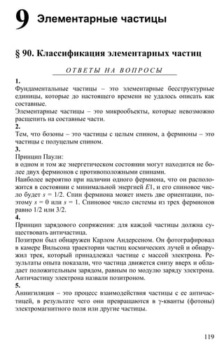 119
9 Элементарные частицы
§ 90. Классификация элементарных частиц
О Т В Е Т Ы Н А В О П Р О С Ы
1.
Фундаментальные частицы – это элементарные бесструктурные
единицы, которые до настоящего времени не удалось описать как
составные.
Элементарные частицы – это микрообъекты, которые невозможно
расщепить на составные части.
2.
Тем, что бозоны – это частицы с целым спином, а фермионы – это
частицы с полуцелым спином.
3.
Принцип Паули:
в одном и том же энергетическом состоянии могут находится не бо-
лее двух фермионов с противоположными спинами.
Наиболее вероятно при наличии одного фермиона, что он располо-
жится в состоянии с минимальной энергией Е1, и его спиновое чис-
ло будет s = 1/2. Спин фермиона может иметь две ориентации, по-
этому s = 0 или s = 1. Спиновое число системы из трех фермионов
равно 1/2 или 3/2.
4.
Принцип зарядового сопряжения: для каждой частицы должна су-
ществовать античастица.
Позитрон был обнаружен Карлом Андерсеном. Он фотографировал
в камере Вильсона траектории частиц космических лучей и обнару-
жил трек, который принадлежал частице с массой электрона. Ре-
зультаты опыта показали, что частица движется снизу вверх и обла-
дает положительным зарядом, равным по модулю заряду электрона.
Античастицу электрона назвали позитроном.
5.
Аннигиляция – это процесс взаимодействия частицы с ее античас-
тицей, в результате чего они превращаются в γ-кванты (фотоны)
электромагнитного поля или другие частицы.
 
