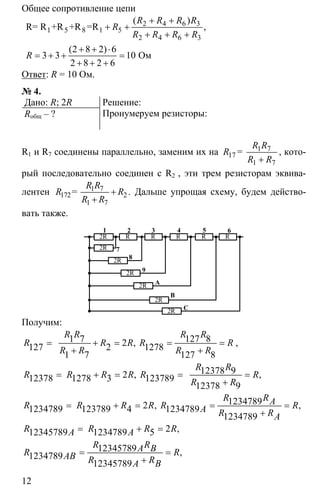12
Общее сопротивление цепи
2 4 6 3
5
2 4 6 3
2 8 2 6
3 3 10
2 8 2 6
+ +
+ +
+ + +
+ + ⋅
= + + =
+ + +
1 5 8 1R= R +R +R =R
Oм
( )
,
( )
R R R R
R
R R R R
R
Ответ: R = 10 Ом.
№ 4.
Дано: R; 2R
Rобщ – ?
Решение:
Пронумеруем резисторы:
R1 и R7 соединены параллельно, заменим их на 7
7+
1
17
1
=
R R
R
R R
, кото-
рый последовательно соединен с R2 , эти трем резисторам эквива-
лентен 7
2
7
+
+
1
172
1
=
R R
R R
R R
. Дальше упрощая схему, будем действо-
вать также.
2R R R R R R
2R
2R
2R
2R
2R
2R
1
7
2 3 4
8
9
5 6
В
А
С
Получим:
1 7 127 82127 2 1278
1 7 127 8
= + = = =
+ +
,
R R R R
R R R R R
R R R R
,
12378 9212378 1278 3 123789
12378 9
= + = = =
+
, ,
R R
R R R R R R
R R
123478921234789 123789 4 1234789
1234789
= + = = =
+
, ,
R RAR R R R R RA R RA
212345789 1234789 5
12345789
1234789
12345789
= + =
= =
+
,
,
R R R RA A
R RA BR RAB R RA B
 