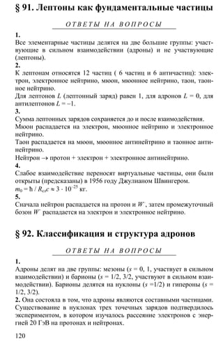 120
§ 91. Лептоны как фундаментальные частицы
О Т В Е Т Ы Н А В О П Р О С Ы
1.
Все элементарные частицы делятся на две большие группы: участ-
вующие в сильном взаимодействии (адроны) и не участвующие
(лептоны).
2.
К лептонам относятся 12 частиц ( 6 частиц и 6 античастиц): элек-
трон, электронное нейтрино, мюон, мюонное нейтрино, таон, таон-
ное нейтрино.
Для лептонов L (лептонный заряд) равен 1, для адронов L = 0, для
антилептонов L = –1.
3.
Сумма лептонных зарядов сохраняется до и после взаимодействия.
Мюон распадается на электрон, мюонное нейтрино и электронное
нейтрино.
Таон распадается на мюон, мюонное антинейтрино и таонное анти-
нейтрино.
Нейтрон → протон + электрон + электронное антинейтрино.
4.
Слабое взаимодействие переносят виртуальные частицы, они были
открыты (предсказаны) в 1956 году Джулианом Швингером.
m0 = ħ / Rслc ≈ 3 ⋅ 10–25
кг.
5.
Сначала нейтрон распадается на протон и W–
, затем промежуточный
бозон W–
распадается на электрон и электронное нейтрино.
§ 92. Классификация и структура адронов
О Т В Е Т Ы Н А В О П Р О С Ы
1.
Адроны делят на две группы: мезоны (s = 0, 1, участвует в сильном
взаимодействии) и барионы (s = 1/2, 3/2, участвуют в сильном взаи-
модействии). Барионы делятся на нуклоны (s =1/2) и гипероны (s =
1/2, 3/2).
2. Она состояла в том, что адроны являются составными частицами.
Существование в нуклонах трех точечных зарядов подтвердилось
экспериментом, в котором изучалось рассеяние электронов с энер-
гией 20 ГэВ на протонах и нейтронах.
 