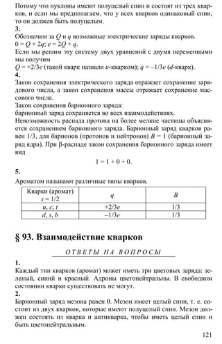121
Потому что нуклоны имеют полуцелый спин и состоят из трех квар-
ков, и если мы предполагаем, что у всех кварков одинаковый спин,
то он должен быть полуцелым.
3.
Обозначим за Q и q возможные электрические заряды кварков.
0 = Q + 2q; e = 2Q + q.
Если мы решим эту систему двух уравнений с двумя переменными
мы получим
Q = +2/3e (такой кварк назвали u-кварком); q = –1/3e (d-кварк).
4.
Закон сохранения электрического заряда отражает сохранение заря-
дового числа, а закон сохранения массы отражает сохранение мас-
сового числа.
Закон сохранения барионного заряда:
барионный заряд сохраняется во всех взаимодействиях.
Невозможность распада протона на более мелкие частицы объясня-
ется сохранением барионного заряда. Барионный заряд кварков ра-
вен 1/3, для барионов (протонов и нейтронов) В = 1 (барионный за-
ряд ядра). При β-распаде закон сохранения барионного заряда имеет
вид
1 = 1 + 0 + 0.
5.
Ароматом называют различные типы кварков.
Кварки (аромат)
s = 1/2
q B
u, c, t +2/3e 1/3
d, s, b –1/3e 1/3
§ 93. Взаимодействие кварков
О Т В Е Т Ы Н А В О П Р О С Ы
1.
Каждый тип кварков (аромат) может иметь три цветовых заряда: зе-
леный, синий и красный. Адроны цветонейтральны. В свободном
состоянии кварки существовать не могут.
2.
Барионный заряд мезона равен 0. Мезон имеет целый спин, т. е. со-
стоит из двух кварков, которые имеют полуцелый спин. Мезон дол-
жен состоять из кварка и антикварка, чтобы иметь целый спин и
быть цветонейтральным.
 
