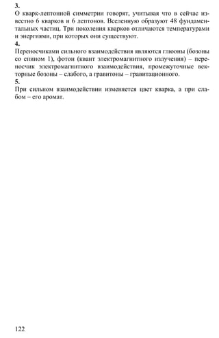 122
3.
О кварк-лептонной симметрии говорят, учитывая что в сейчас из-
вестно 6 кварков и 6 лептонов. Вселенную образуют 48 фундамен-
тальных частиц. Три поколения кварков отличаются температурами
и энергиями, при которых они существуют.
4.
Переносчиками сильного взаимодействия являются глюоны (бозоны
со спином 1), фотон (квант электромагнитного излучения) – пере-
носчик электромагнитного взаимодействия, промежуточные век-
торные бозоны – слабого, а гравитоны – гравитационного.
5.
При сильном взаимодействии изменяется цвет кварка, а при сла-
бом – его аромат.
 