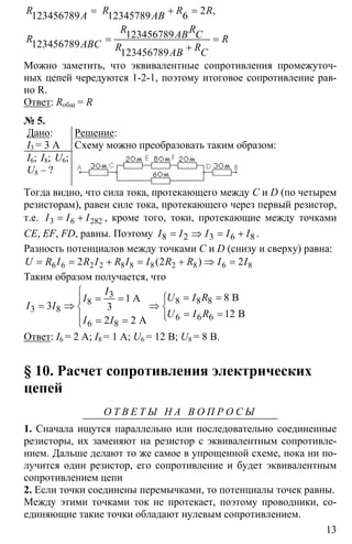 13
2123456789 12345789 6
123456789
123456789
123456789
= + =
= =
+
,R R R RA AB
R RAB CR RABC R RAB C
Можно заметить, что эквивалентные сопротивления промежуточ-
ных цепей чередуются 1-2-1, поэтому итоговое сопротивление рав-
но R.
Ответ: Rобщ = R
№ 5.
Дано:
I3 = 3 A
I6; I8; U6;
U8 – ?
Решение:
Схему можно преобразовать таким образом:
Тогда видно, что сила тока, протекающего между С и D (по четырем
резисторам), равен силе тока, протекающего через первый резистор,
т.е. 3 6 282= +I I I , кроме того, токи, протекающие между точками
CE, EF, FD, равны. Поэтому 8 2 3 6 8= ⇒ = +I I I I I .
Разность потенциалов между точками C и D (снизу и сверху) равна:
6 6 2 2 8 8 8 2 8 6 82 2 2= = + = + ⇒ =( )U R I R I R I I R R I I
Таким образом получается, что
3
8 8 88
3 8
6 6 6
6 8
81
3 3
12
2 2
⎧
= == = ⎧⎪
= ⇒ ⇒⎨ ⎨
= =⎩⎪ = =⎩
BA
B
A
I
U I RI
I I
U I R
I I
Ответ: I6 = 2 А; I8 = 1 А; U6 = 12 В; U8 = 8 В.
§ 10. Расчет сопротивления электрических
цепей
О Т В Е Т Ы Н А В О П Р О С Ы
1. Сначала ищутся параллельно или последовательно соединенные
резисторы, их заменяют на резистор с эквивалентным сопротивле-
нием. Дальше делают то же самое в упрощенной схеме, пока ни по-
лучится один резистор, его сопротивление и будет эквивалентным
сопротивлением цепи
2. Если точки соединены перемычками, то потенциалы точек равны.
Между этими точками ток не протекает, поэтому проводники, со-
единяющие такие точки обладают нулевым сопротивлением.
 