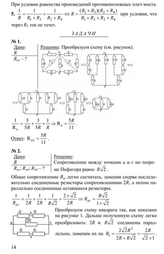 14
При условии равенства произведений противоположных плеч моста.
5. 1 3 2 4
1 3 2 4 1 3 2 4
1 1 1 + +
= + ⇔ =
+ + + + +
( )( )R R R R
R
R R R R R R R R R
при условии, что
через R5 ток не течет.
З А Д А Ч И
№ 1.
Дано:
R
Rсх – ?
Решение: Преобразуем схему (см. рисунок).
1 3 3 1 5
5 5 11
= + + ⇒ =e
e
R
R
R
R R R
.
Ответ:
5
11
=cxR
R
.
№ 2.
Дано:
R
Rac; Rad; Rbd – ?
Решение:
Сопротивление между точками а и с по теоре-
ме Пифагора равно 2R .
Общее сопротивление Rac легко сосчитать, заменив сперва последо-
вательно соединенные резисторы сопротивлениями 2R, а потом па-
раллельно соединенные оставшиеся резисторы.
1 1 1 1 2 2 2
2 2 22 1 2
ac
ac
R
R
R R R RR
+
= + + = ⇒ =
+
Преобразуем схему квадрата так, как показано
на рисунке 1. Дальше полученную схему легко
преобразовать: 2R и 2R соединены парал-
лельно, заменим их на
2
1
2 2 2
2 2 2 1
R R
R
R R
= =
+ +
.
 