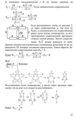15
R1 соединено последовательно с R, их можно заменить на
2
2 2 3
2 1 2 1
R R R
R R
+
= + =
+ +
. Тогда эквивалентное сопротивление
2 3
2 32 1
2 3 2 2 4
2 1
ad
R R
R
R R
R
R R
R
+
++= =
+ +
+
+
Если рассматривать схему на рисунке 2,
то через сопротивление ас ток идти не
будет, а следовательно его сопротивление
равно нулю (схема симметрична, то есть
произведения сопротивлений противопо-
ложных плечей равны). Значит сопротив-
ление 2R можно выкинуть из цепи.
Дальше заменим последовательно соединенные резисторы на их эк-
виваленты 2R, которые соединены параллельно. Таким образом Эк-
вивалентное сопротивление цепи Rbd = R.
Ответ:
2
1 2
Rac
R
=
+
,
2 3
2 2 4
ad
R R
R
+
=
+
, Rbd = R.
№ 3.
Дано: R
Rab – ?
Решение:
Получившаяся схема симметрична, а значит через среднюю пере-
мычку ток не идет и ее можно не рассматривать.
Ответ:
7
6
adR R= .
 