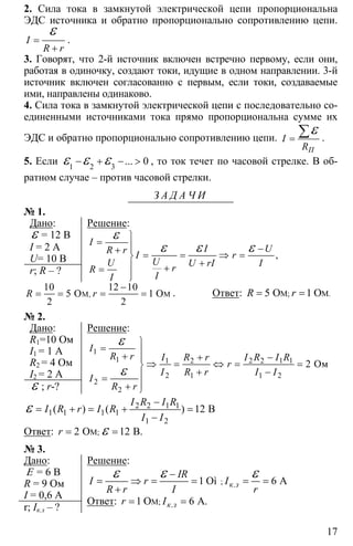 17
2. Сила тока в замкнутой электрической цепи пропорциональна
ЭДС источника и обратно пропорционально сопротивлению цепи.
=
+
ε
I
R r
.
3. Говорят, что 2-й источник включен встречно первому, если они,
работая в одиночку, создают токи, идущие в одном направлении. 3-й
источник включен согласованно с первым, если токи, создаваемые
ими, направлены одинаково.
4. Сила тока в замкнутой электрической цепи с последовательно со-
единенными источниками тока прямо пропорциональна сумме их
ЭДС и обратно пропорционально сопротивлению цепи. =
∑ε
П
I
R
.
5. Если 1 2 3
0− + − >ε ε ε ... , то ток течет по часовой стрелке. В об-
ратном случае – против часовой стрелки.
З А Д А Ч И
№ 1.
Дано:
ε = 12 В
I = 2 A
U= 10 В
r; R – ?
Решение:
⎫
= ⎪ −⎪+ = = ⇒ =⎬
+⎪ +=
⎪⎭
ε
ε ε ε ,
I
I UR r I r
UU U rI IrR
II
M, M
10 12 10
5 O 1 O
2 2
R r
−
= = = = . Ответ: 5 1M; M.O OR r= =
№ 2.
Дано:
R1=10 Ом
I1 = 1 A
R2 = 4 Ом
I2 = 2 A
ε ; r-?
Решение:
1
1 1 2 2 2 1 1
2 1 1 2
2
2
2
⎫
= ⎪+ + −⎪
⇒ = ⇔ = =⎬
+ −⎪=
⎪+ ⎭
ε
ε
Oм
I
R r I R r I R I R
r
I R r I I
I
R r
2 2 1 1
1 1 1 1
1 2
( ) ( ) 12 B
I R I R
I R r I R
I I
−
= + = + =
−
ε
Ответ: M;2 O 12 B.r = =ε
№ 3.
Дано:
Ε = 6 В
R = 9 Ом
I = 0,6 A
r; Iк.з – ?
Решение:
; .1 Oì 6 Aк з
IR
I r I
R r I r
−
= ⇒ = = = =
+
ε ε ε
Ответ: M; .1 O 6 A.к зr I= =
 