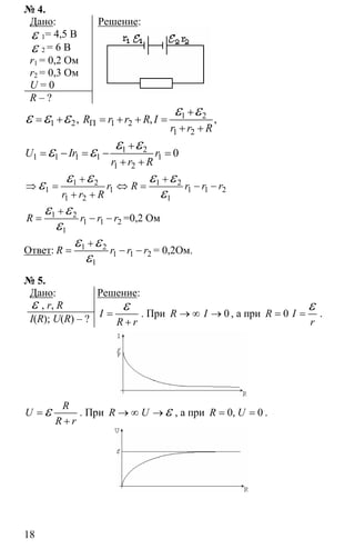 18
№ 4.
Дано:
ε 1= 4,5 В
ε 2 = 6 В
r1 = 0,2 Ом
r2 = 0,3 Ом
U = 0
R – ?
Решение:
1 2
1 2 1 2
1 2
, , ,R r r R I
r r R
Π
+
= + = + + =
+ +
ε εε ε ε
1 2
1 1 1 1 1
1 2
0U Ir r
r r R
+
= − = − =
+ +
ε εε ε
1 2 1 2
1 1 1 1 2
1 2 1
r R r r r
r r R
+ +
⇒ = ⇔ = − −
+ +
ε ε ε εε
ε
1 2
1 1 2
1
R r r r
+
= − −
ε ε
ε
=0,2 Ом
Ответ: 1 2
1 1 2
1
R r r r
+
= − −
ε ε
ε
= 0,2Ом.
№ 5.
Дано:
ε , r, R
I(R); U(R) – ?
Решение:
I
R r
=
+
ε . При 0R I→ ∞ → , а при 0R I
r
= =
ε .
R
U
R r
=
+
ε . При R U→ ∞ → ε , а при 0 0,R U= = .
 