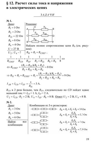 19
§ 12. Расчет силы тока и напряжения
в электрических цепях
З А Д А Ч И
№ 1.
Дано:
M1
M2
M22
M8
M4
1 O
2 O
22 O
8 O
4 O
27 B
R
R
R
R
R
U
=
=
=
=
=
=
2 4; ?U U −
Решение:
Найдем полное сопротивление цепи RП (см. рису-
нок):
1 CDEFR R RΠ = + ,
2 22 8 4
1 1 1 1 1 1
8CDEF CD EFR R R R R R R
= + = + = ⇔
+ +
2 22 8 4
2 22 8 4
2 22 8 4
1 1
2 22 8 4
8
9
3
M
M
O
O
A
.
( )( )
( )( )
.
CDEF
CDEF
AB CD EF
R R R R
R
R R R R
R R R R
R R R R
R R R R
I I I
R
Π
Π
+ +
⇔ = =
+ + +
+ +
⇒ = + = + =
+ + +
ε
= + = =
RCD в 2 раза больше, чем REF, следовательно по CD пойдет вдвое
меньший ток.=> ICD = 1 A, IEF = 2 A.
2 2 4 82 8В В, .CD EFU I R U I R= ⋅ = = ⋅ = Ответ: 2 42 8В В, .U U= =
№ 2.
Дано:
3
5
6
3
5
6
M
M
M
O
O
O
R
R
R
=
=
=
Найти: все
комбинации
Комбинации из 3-х резисторов:
 