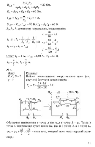 21
1 2 3
1 2 2 3 1 3
4 5
5
4 4 4
20
60
4
80 60
= =
+ +
= + + =
= = = =
= = = =
ε
Oм,
Ом,
A,
B, B
e
e
.
CA
CA
AB CA
AC AC AC
R R R
R
R R R R R R
R R R R
I I I
R
U R I U R I
R1, R2, R3 соединены параллельно, следовательно
1
1 2 3
1 2 3 2
1 2 3
1
80
2
401 1 1
80 4
60 3
80 2
120 3
⎡
= =⎢
⎫ ⎢
= ⎪ ⎢⇒ = =⎬ ⎢
⎪= = = ⎢⎭
⎢ = =
⎢⎣
: : : :
AB
I A
I I I
R R R I A
I I I I
I A
Ответ: 5 4= A,I 41,80 A, 60 B,ACU U= =
2 1
4 2
3 3
= =A A, .I I
№ 4.
Дано:
R; C; U – ?
q – ?
Решение:
Найдем эквивалентное сопротивление цепи (см.
рисунок) без учета конденсатора:
2 2
2
2 2
⋅
= + =
+
e
R R
R R R
R R
.
Обозначим напряжение в точке А как φa,а в точке В – φb. Тогда в
точке С напряжение будет таким же, как и в точке А, а в точке D,
2
ϕ = ϕ +D B
IR
. (
2
IR
– сила тока, который идет через верхний рези-
стор.)
 