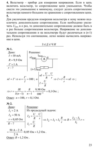 23
4. Вольтметр – прибор для измерения напряжения. Если в цепь
включить вольтметр, то сопротивление цепи уменьшится. Чтобы
свести это уменьшение к минимуму, следует делать сопротивление
вольтметра намного большим по сравнению с сопротивлением цепи.
5.
Для увеличения пределов измерения вольтметра к нему можно под-
ключить дополнительное сопротивление. Если необходимо увели-
чить Umax в n раз, то дополнительное сопротивление должно быть в
n раз больше сопротивления вольтметра. Напряжение на дополни-
тельном сопротивлении и на вольтметре будут различаться в (n-1)
раз. Используя это соотношение, легко можно вычислить напряже-
ние в цепи.
З А Д А Ч И
№ 1.
Дано:
10
9 9
1
=
=
=
mA
Ом
A
,
'
I
R
I
r – ?
Решение:
'
' 100
I
nI I n
I
= ⇒ = = ;
⎧
= +⎪⎪
⇒ + = ⇒⎨
⎪ =
⎪⎩
U U
nI
RR rn I I nI
U r
I
R
;
1
9 90
0 1
1 1 100−
⇒ = = = =
− −
M
Ом
O .
,
,
( )
IR R
r
I n n
;
Ответ: 100 0 1= = MO ., ,n r
№ 2.
Дано:
1
2
2
50
0 05
=
=
= M
A
A
O,
I
I
r
R – ?
Решение:
Из предыдущей задачи:
2
2 1
2 1 1
1
1
⎫
= + ⎪ −⎪
⇒ = + ⇒ = =⎬
⎪=
⎪⎭
U U
I
I IRR r I I I R r
U r I
I
R
50 2
0 05
−
= ⋅ =
A A
Ом 1,2 Ом
2 А
, .
Ответ: 1 2= MO,R .
 