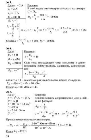 24
№ 3.
Дано:r1 = 2 A
1
2
2 A
10 A
200 B
I
I
U
=
=
=
2 −; ?R r
Решение:
В этой задаче амперметр играет роль вольтметра:
U = IRg.
200
= =
B
2 A
g
U
R
I
= 100 Ом
2
2 1
2 1 1 1
1 1
1
10
2 4
2
⎫
= + ⎪ − −⎪
⇒ = + ⇒ = = ⋅ =⎬
⎪=
⎪⎭
А 2 А
Ом Ом
А
U U
I
I IRR r I I I R r
U r I
I
R
Ответ: 2 1
1
1
4
−
= = MO
I I
R r
I
, Rg = 100 Ом.
№ 4.
Дано:
1
2
6
2
240
=
=
=
к M
B
O
B
U
R
U
−; ?DR n
Решение:
2
1
40= =
U
n
U
Сила тока, проходящего через вольтметр и допол-
нительное сопротивление, одинакова, следователь-
но:
1 11−
= =
( )
D
m U U
I
R R
,
где m = n + 1 – во сколько раз увеличивается предел измерения.
1 80= − = = кOм.( )DR R m Rn
Ответ: RD = 80 кОм, n = 40.
№ 5.
Дано:
R = 103
Ом = 1 кОм
U = 12 В
S = 10–7
м = 0,1 мм2
l = 450 м
ρ = 2·10-7
Ом⋅м
U1 – ?
Решение:
Дополнительное сопротивление можно най-
ти по формуле:
1 1
1
= ρ
− ρ
= = ⇒ − = =
,
( )
.
D
D
D
l
R
S
Rn U U l
I n
R R R S R
Предел измерения увеличится в n раз.
7
1 3
2 10
12 120
10
−
ρ ⋅ ⋅ ⋅
⇒ = = = ⋅ =
⋅7
Ом м 450 м
В B
10 м Ом
.
l
U nU U
SR
Ответ: 1 120= B.U
 