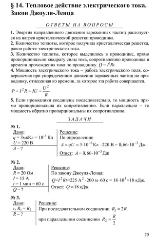 25
§ 14. Тепловое действие электрического тока.
Закон Джоуля-Ленца
О Т В Е Т Ы Н А В О П Р О С Ы
1. Энергия направленного движения заряженных частиц расходует-
ся на нагрев кристаллической решетки проводника.
2. Количество теплоты, которое получила кристаллическая решетка,
равно работе электрического тока.
3. Количество теплоты, которое выделилось в проводнике, прямо
пропорционально квадрату силы тока, сопротивлению проводника и
времени прохождения тока по проводнику. Q = I2
Rt.
4. Мощность электрического тока – работа электрического поля, со-
вершаемая при упорядоченном движении заряженных частиц по про-
воднику, отнесенная ко времени, за которое эта работа совершается.
2
2
= = =
U
P I R IU
R
5. Если проводники соединены последовательно, то мощность пря-
мо пропорциональна их сопротивлению. Если параллельно – то
мощность обратно пропорциональны их сопротивлению.
З А Д А Ч И
№ 1.
Дано:
q = 3мкКл = 10–6
Кл
U = 220 В
A – ?
Решение:
По определению
6 3
3 10 220 0 66 10− −
= = ⋅ ⋅ ⋅Кл В = ,A qU Дж.
Ответ: 3
0 66 10−
= ⋅,A Дж
№ 2.
Дано:
R = 20 Ом
I = 15 А
t = 1 мин = 60 с
Q – ?
Решение:
По закону Джоуля-Ленца:
⋅ ⋅ ⋅2 2 3
= =225 А 200 м 60 с = 18 10 =18 кДж.Q I Rt
Ответ: =18Q кДж.
№ 3.
Дано:
r, R1 = R2
R – ?
Решение:
При последовательном соединении 1 2R R=
при параллельном соединении 2
2
R
R =
 