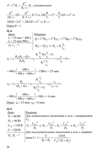 26
2
2
1 1
1
P I R R
R r
= =
+
ε , следовательно
2 2
2 2
2 2
2 / 2 2 ( ) (2 )
2 / 2 2 2
2 ( 2 ) 2 (2 )
R R
R R R r R r
R r R r
R R r R R r R r
= ⇒ + = + ⇒
+ +
+ = + ⇒ =
ε ε
Ответ:R = r.
№ 4.
Дано:
t1 = 10 мин = 600 c
t2 = 15 мин 900 c
⊥ −P; ?t t
Решение:
2 2 2 2
1 1 2 2
1
1 1 2 2 2 1
2
Π Π= = = =
= ⇒ =
P PQ I R t I R t I R t I R t
t
R t R t R R
t
1 1
1 1
2 2 1 2 2 1
2 2 2
2 11 2 2
1
2
1
1
900 25
+
+
= = = + =
⎛ ⎞
= ⎜ ⎟
⎝ ⎠
P
600 с
с = 1500 с = мин
900 с + 600 с
( )
( )
( )
t t
R R
R R R t t t
t t t t
tR R t
R
t
1
1
2 2 1
2 2 2
12 1 2 1
1
2
1
900 360 6
Π = = = =
+ +
+
⎛ ⎞
= =⎜ ⎟
⎝ ⎠
600 с
с с = мин
900 с + 600 с
( )
( )
( )
t
R
R t t
t t t t
tR R t t
R
t
Ответ: 25=Pt мин, 6Π =t мин.
№ 5.
Дано:
1
2
60
40
110
220
=
=
=
=
T
T
B
B
B
B
H
P
P
U
U
1 2 −' '
; ?P P
Решение:
Для номинального включения в сеть с напряжением
Uн:
2 2 2 2
1 1 2 2
1 1 2 2
= ⇒ = = ⇒ =;H H H HU U U U
P R P R
R P R P
Для последовательного включения в сеть с напряже-
нием U: 1 2
2
1 2 1 2
= =
+ +( )H
UP PU
I
R R U P R
 