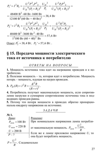 27
2 2 2 2 2 2
2 1 2 1 2
1 1 4 2 2 2
11 2 1 2
48400 60
38 4
60
= = = =
+ +
⋅ ⋅
= =
2
2 2
В Вт 1600 Вт
Вт
12100 В Вт + 40 Вт)
'
( ) ( )
,
(
H
H H
U P P U U P P
P I R
PU P R U P R
2 2 2 2 2 2
2 1 2 1 2
2 1 4 2 2 2
21 2 1 2
2
48400 3600 40
57 6
1 100
= = = =
+ +
⋅ ⋅
= =
2 2
T
2
В Вт Вт
B
Вт (60 + 40) Вт
'
( ) ( )
,
H
H H
U P P U U P P
P I R
PU P R U P R
Ответ: '
T,2 38,4 BP = 2 57 6= T.B' ,P .
§ 15. Передача мощности электрического
тока от источника к потребителю
О Т В Е Т Ы Н А В О П Р О С Ы
1. Мощность источника тока идет на нагревание проводов и к по-
требителю.
2. Полезная мощность – та, которая идет к потребителю. Мощность
потерь – мощность, идущая на нагрев проводов.
3.
2
2
2
( ) .
( )
H
R
P R I R
R r
= =
+
ε
4. Потребитель получает максимальную мощность, если сопротив-
ление нагрузки и суммарное сопротивление источника тока и под-
водящих проводов равны.
5. Потому что потеря мощности в проводах обратно пропорцио-
нальна квадрату напряжения на источнике.
З А Д А Ч И
№ 1.
Дано:
100
220
200
=
=
=
TB
B
B
ном
ном
P
U
U
P – ?
Решение:
При номинальном напряжении лампа потребля-
ет максимальную мощность.
2
= .ном
ном
U
P
R
Если же к лампе приложено напряжение U, то
она будет потреблять мощность.
2
= .
U
P
R
Следовательно
 