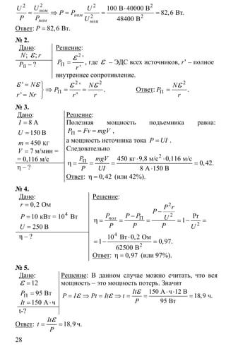28
22 2
2
100
82 6
48400
⋅
= ⇒ = = =
2
2
В 40000 В
Вт
В
, .ном
ном
ном ном
UU U
P P
P P U
Ответ: 82 6= Вт, .P
№ 2.
Дано:
; ;N rε
PП – ?
Решение:
2
'
'
P
r
Π =
ε , где ε – ЭДС всех источников, r’ – полное
внутреннее сопротивление.
2 2' '
.
' '
N N
P
r Nr r r
Π
= ⎫
⇒ = =⎬
= ⎭
ε ε ε ε Ответ:
2
.
N
P
r
Π =
ε
№ 3.
Дано:
8
150
450 ΚΓ
=
=
=
A
B
I
U
m
7V = м/мин =
= 0,116 м/с
η – ?
Решение:
Полезная мощность подъемника равна:
Π = =P Fv mgV ,
а мощность источника тока =P UI .
Следовательно
450 0 116
0 42
8
Π ⋅ ⋅
η = = = =
⋅
2
кг 9,8 м/с м/с
А 150 В
,
, .
P mgV
P UI
Ответ: 0 42η = , (или 42%).
№ 4.
Дано:
0 2
10
250
=
=
=
M
4
O
кBт = 10 Вт
B
,r
P
U
η – ?
Решение:
2
2
2
4
1
10 0 2
1 0 97
62500
Π
−
−
η = = = = − =
⋅
= − =2
Вт Ом
В
Pr
,
, .
пол
P r
P
P P P U
P P P U
Ответ: 0 97η = , (или 97%).
№ 5.
Дано:
T
12
95 BPΠ
=
=
ε
150= ⋅A чIt
t-?
Решение: В данном случае можно считать, что вся
мощность – это мощность потерь. Значит
150
18 9
95
⋅ ⋅
= ⇒ = ⇒ = = =
εε ε A ч 12 B
ч.
Bт
,
It
P I Pt It t
P
Ответ: 18,9
It
t
P
= =
ε ч.
 