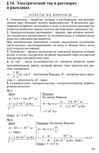 29
§ 16. Электрический ток в растворах
и расплавах
О Т В Е Т Ы Н А В О П Р О С Ы
1. Электролиты – вещества, которые в растворенном или расплав-
ленном виде обладают ионной проводимостью. В результате рас-
творения полярного диэлектрика в воде, в полученном растворе по-
являются свободные заряды, поэтому раствор может проводить ток.
2. Электролитическая диссоциация – процесс, при котором молеку-
лы электролита расщепляются на положительные и отрицательные
ионы под действием растворителя.
При динамическом равновесии степень диссоциации (отношение
числа молекул, диссоциировавших на ионы, к общему числу моле-
кул) остается постоянной.
3. Электролиз – процесс выделения на электродах веществ, которые
входят в состав электролита, во время протекания через его расплав
или раствор электрического тока.
4. =m kQ – масса выделившегося на электроде вещества прямо
пропорциональна заряду, который прошел через расплав или рас-
твор электролита.
1
=
M
m Q
F n
, где F – постоянная Фарадея, M – молярная масса веще-
ства, n – валентность, Q – заряд.
5. Гальваностегия, гальванопластика, электрометаллургия, рафини-
рование металлов.
№ 1.
Дано:
6
5 6
1 12 10
−
−
= ⋅
= ⋅
3
г = 5,6 10 кг
кг/Кл
,
,
m
k
q – ?
Решение:
По закону Фарадея:
3
6
3
5 6 10
1 12 10
5 10
−
−
⋅
= ⇒ = = =
⋅
= ⋅
кг
кг/Кл
Кл.
,
,
m
m kq q
k
Ответ: 3
5 10= ⋅ Кл.m
№ 2.
Дано:
7
10
3600
3 28 10
−
−
= =
=
= ⋅
2
г 10 кг
с
кг/Кл,
m
t
k
I – ?
Решение: По закону Фарадея:
2
10
8 5
−
−
= ⇒ =
= = = =
⋅ ⋅7
кг
3,28 10 кг/Кл 3600 с
;
,
m
m kq q
k
q m
I A
t kt
.
Ответ: 8 5= А,I .
 