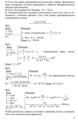 3
3. Сила тока прямо пропорциональна величине заряда, прошедшего
через поперечное сечение проводника, и обратно пропорциональна
времени прохождения.
4. Сила тока измеряется в амперах. 1А = 1 Кл/с.
5. Электрический ток называют постоянным, если сила тока не из-
меняется с течением времени. Сила тока прямо пропорциональна
концентрации частиц.
З А Д А Ч И
№ 1.
Дано:
t = 60 c,
I = 2 A
q-?
Решение:
I = const, следовательно, = ⇒ =
q
I q It
t
q = 60 с ⋅ 2 А = 120 Кл.
Ответ: q = 120 Кл.
№ 2.
Дано:
t = 1 c
I = 1,6 A
N – ?
Решение:
= ⇒ =
q
I q It
t
; e – элементарный заряд, значит
= =
q It
N
e e
; 19
19
1 6 1
10
1 6 10−
⋅
= =
⋅
А
Кл
,
,
N
Ответ: 19
10=N .
№ 3.
Дано:
t = 1год, I = 1 A
e/me = 1,76·1011
Кл/кг
M – ?
Решение:
= ⋅ = e
e
Itm
M N m
e
(см. предыдущую задачу)
M = 11
1 365 24 60 60
1 76 10
⋅ ⋅ ⋅ ⋅
⋅
А с
Кл/кг,
= 1,8 ⋅ 10–4
кг. Ответ: М ≈ 0,18 г.
№ 4.
Дано:
S = 1 мм2
I = 1,6 A
n = 1023
м–3
T = 20ºC
m = 9,1 ⋅ 10–31
кг
V – ?
Решение:
0 0
0
23 3 6 19
1 6
100
10 10 1 6 10− − −
∆
∆ = ⇔ = = ⇔ =
= =
⋅ ⋅ ⋅2
м/с.
м м Кл
,
,
,
q I
q q nSvt I q nSv v
t q nS
v
Чтобы рассчитать скорость теплового движения частиц «электрон-
ного газа» воспользуемся формулой
 
