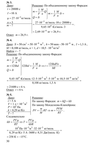 30
№ 3.
Дано:
3
28800
10
27 10
3
−
=
=
µ = ⋅
=
с
А
кг/моль
t
I
n
m – ?
Решение: По объединенному закону Фарадея:
3
4
4
1
1
27 10
9 65 10
2 69 10 26 9
−
−
⎫
= ⎪
= =⎬
⎪= ⎭
⋅ ⋅ ⋅
= =
⋅ ⋅
= ⋅ =
кг/моль 10 с 28800 с
Кл/моль 3
кг г
,
, , .
M
m Q M
m ItF n
F n
Q It
.
Ответ: 26 9= г, .m
№ 4.
Дано: 4
50 50 10−
= = ⋅2 2
см мS , 6
50 50 10−
== ⋅мкм мh , 1 3= А,I ,
M = 0,108 кг/моль, n = 1, d = 10,5 ⋅ 10–8
кг/м3
Найти: t – ?
Решение: По объединенному закону Фарадея:
4 8
1
1 12
12 12
9 65 10 5 5 10 5 10
0 108
21600 6
−
⎫
= ⎪
⎪
= = ⇒ = =⎬
⎪=
⎪
⎭
⋅ ⋅ ⋅ ⋅ ⋅ ⋅ ⋅ ⋅
= =
⋅
= =
-3 2 -5 3
Кл/моль 12 10 м 10 м кг/м
кг/моль 1,3 А
с ч.
, ,
,
M
m Q
F n
M ShdFn
m Shd Shd It t
F n MI
Q It
Ответ: 6=t ч.
№ 5.
Дано:
t = 5 А
V = 1 л = 10–3
м3
P = 105
Па
k = 8,29 кг/Кл
T – ?
Решение:
По закону Фарадея: = =m kQ kIt
По закону Менделеева-Клапейрона:
= ⇒ =
m PVМ
PV RT m
М RT
.
Следовательно
5 3 3 3
10 10 32 10
8 29
258 15
− −
µ µ
= ⇔ = =
⋅ ⋅ ⋅
= =
⋅ ⋅ ⋅ ⋅
= = − °
Па м кг/моль
кг/Кл 5 А 3600 с 8,31 Дж/(моль К)
К C.
,
PV PV
kIt T
RT kItR
 