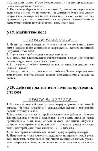 32
мых разными токами. (То же можно сказать и про вектор напряжен-
ности электрического поля.)
5. По правилу буравчика: если вращать буравчик по направлению
силы тока в витке, то поступательное движение буравчика укажет
направление вектора магнитной индукции. Вектор магнитной ин-
дукции снаружи от кольцевого тока направлен противоположно
вектору магнитной индукции внутри кольцевого тока.
§ 19. Магнитное поле
О Т В Е Т Ы Н А В О П Р О С Ы
1. Линии магнитной индукции – такие линии, касательные к кото-
рым в каждой точке совпадают с направлением вектора магнитной
индукции в этой точке.
2. Линии магнитной индукции всегда замкнуты.
3. Потому что распределение напряженности вокруг постоянного
поля и вокруг соленоида тождественно.
4. Из северного полюса выходят линии магнитной индукции, а в
южный – входят.
5. Ампер считал, что магнитные свойства Земли определяются
замкнутыми электрическими токами, протекающими с запада на
восток.
§ 20. Действие магнитного поля на проводник
с током
О Т В Е Т Ы Н А В О П Р О С Ы
1. Магнитное поле действует на токи, циркулирующие в магнитной
стрелке. Из этих воздействий складывается действие магнитного
поля на стрелку в целом.
2. Закон Ампера: сила, с которой магнитное поле действует на отре-
зок проводника в током (помещенный в это поле), численно равна
произведению силы тока, модуля вектора магнитной индукции,
длине отрезка проводника и синуса угла между направлением силы
тока и вектором магнитной индукции. ∆= αsinAF IB l .
3. Эти векторные величины составляют правую тройку векторов.
4. Направление силы Ампера определяется по правилу левой руки:
если положить левую ладонь так, чтобы вытянутые пальцы указы-
вали направление тока, а линии магнитного поля впивались в ла-
 