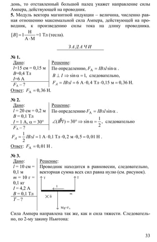 33
донь, то отставленный большой палец укажет направление силы
Ампера, действующей на проводник.
5. Модуль вектора магнитной индукции – величина, численно рав-
ная отношению максимальной сила Ампера, действующей на про-
водник, к произведению силы тока на длину проводника.
1=
⋅
H
A М
[ ]B =1 Тл (тесла).
З А Д А Ч И
№ 1.
Дано:
l=15 см = 0,15 м
B=0,4 Тл
I=6 A
FA – ?
Решение:
По определению, A sinF IB l∆= α .
1⊥ ⇒ α =sin ,B I следовательно,
6 0 4 0 15 0 36∆= = ⋅ ⋅ =А Тл м, , ,AF IB l Н.
Ответ: 0 36=A H, .F
№ 2.
Дано:
l = 20 см = 0,2 м
B = 0,1 Тл
I = 1 A, α = 30°
FA – ?
Решение:
По определению ∆= αA sinF IB l .
1
30
2
∠ = ° ⇒ α =$( ) sin ,B I следовательно
1
1 0 1 0 2 0 5 0 01
2
∆= = ⋅ ⋅ ⋅ =А Тл м Н, , , ,AF IB l .
Ответ: 0 01=A Н,F .
№ 3.
Дано:
l = 10 см =
0,1 м
m = 10 г =
0,1 кг
I = 4,2 A
B = 0,1 Тл
T – ?
Решение:
Проводник находится в равновесии, следовательно,
векторная сумма всех сил равна нулю (см. рисунок).
Т Т
I
m
B
ur
Mg+FA
Сила Ампера направлена так же, как и сила тяжести. Следователь-
но, по 2-му закону Ньютона:
 