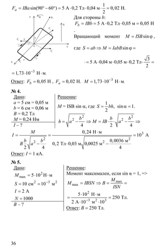 36
1
90 60 5 0 02
2
= ° − ° = ⋅ ⋅ ⋅ =А 0,2 Тл 0,04 м Нsin( ) , .aF IBa
Для стороны b:
5 0 05= = ⋅ ⋅ =А 0,2 Тл 0,05 м Н,bF IBb
.
Вращающий момент sinM ISB= ϕ ,
где = ⇒ = ϕ =sinS ab M IabB
3
5
2
ϕ = ⋅ ⋅ ⋅ ⋅ =А 0,04 м 0,05 м 0,2 Тл
3
1 73 10−
= ⋅ ⋅Н м.,
Ответ: 0 05= Н,bF , 0 02= Н, .aF 3
1 73 10−
= ⋅ ⋅Н м.,M
№ 4.
Дано:
a = 5 см = 0,05 м
b = 6 см = 0,06 м
B = 0,2 Тл
M = 0,24 Нм
I – ?
Решение:
M = ISB sin α, где
1
1
2
= α =, sin .S bh
2 2
2 2
4 2 4
= − ⇒ = ⋅ ⋅ − ⇒
b b b
h a M IB a
3
2
2
0 24
10
0 0036
0 2
2 4 4
⋅
= = =
− ⋅ −
2
2
Н м
А
м
Тл 0,03 м 0,0025 м
,
,
,
M
I
b b
B a
Ответ: I = 1 кА.
№ 5.
Дано:
2
2 3
5 10
10 10
2
1000
−
= ⋅ ⋅
= =
=
=
max
2
H м
см м
А
M
S
I
N
B – ?
Решение:
Момент максимален, если sin α = 1, =>
2
3 3
5 10
250
2 10 10−
= ⇒ = =
⋅ ⋅
= =
⋅ ⋅
max
max
2
Н м
Тл
А м
.
M
M IBSN B
ISN
Ответ: 250= Тл.B
aF
uur
X
bF
uur
a
b
I
OI
bF
uur
b
a
aF
uur
Z M
B
ur
oB
ur
ϕ
Y
ϕ
 
