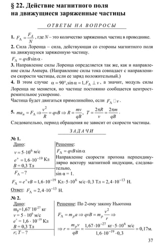 37
§ 22. Действие магнитного поля
на движущиеся заряженные частицы
О Т В Е Т Ы Н А В О П Р О С Ы
1. Λ = AF
F
N
, где N – это количество заряженных частиц в проводнике.
2. Сила Лоренца – сила, действующая со стороны магнитного поля
на движущуюся заряженную частицу.
Λ = αsinF qvB .
3. Направление силы Лоренца определяется так же, как и направле-
ние силы Ампера. (Направление силы тока совпадает с направлени-
ем скорости частицы, если ее заряд положительный.)
4. В этом случае 90 1 Λα = ° α = ⊥,sin , F v , а значит, модуль силы
Лоренца не меняется, но частице постоянно сообщается центрост-
ремительное ускорение.
Частица будет двигаться прямолинейно, если ΛF v .
5.
2
Λ= ⇒ = ⇒ = ,n
v mv
ma F qvB R
R qB
2 2π π
= =
R m
T
v qB
.
Следовательно, период обращения не зависит от скорости частицы.
З А Д А Ч И
№ 1.
Дано:
6
5 10= ⋅v м/с
19
1 6 10+ −
= ⋅,e Кл
B = 0,3 Тл
?FΛ −
Решение:
Λ = αsinF qvB
Направление скорости протона перпендику-
лярно вектору магнитной индукции, следова-
тельно,
sin α = 1.
19 6 13
1 6 10 5 10 0 3 2 4 10+ − −
Λ = = ⋅ ⋅ ⋅ ⋅ = ⋅Кл м/с Тл Н, , , .F e vB
Ответ: 13
2 4 10−
Λ = ⋅ Н, .F
№ 2.
Дано:
mp=1,67˙10-27
кг
v = 5 ⋅ 106
м/с
е+
= 1,6 ⋅ 10–19
Кл
В = 0,3 Тл
r; T – ?
Решение: По 2-ому закону Ньютона
2
27 6
19
1 67 10 5 10
0 17
1 6 10 0 3
Λ
−
−
= ⇒ = ⇒
⋅ ⋅ ⋅
⇒ = = =
⋅ ⋅
кг м/с
м
,
, .
, ,
p p
p
v
F m a qvB m
r
m v
r
qB
 