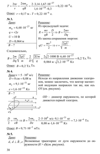 38
27
6
19
22 2 3 14 1 67 10
0 22 10
1 6 10 0 3
−
−
−
ππ ⋅ ⋅ ⋅
= = = = ⋅
⋅ ⋅
с
, ,
, .
, ,
pmr
T
v qB
Ответ: 0 17= м,r , 6
0 22 10−
= ⋅ с, .T
№ 3.
Дано:
27
6 68 10
2
1
0 064
−
α = ⋅
= +
=
=
кг
0 В
м
,
,
m
q e
U
D
B – ?
Решение:
Из предыдущей задачи:
2
2
= = ⇒ =
mv D mv
R B
qB Dq
.
Из закона сохранения энергии:
2
2
2
= ⇒ =
mv qU
qU v
m
.
Следовательно,
27
19
2 2 1000 6 68 102 2 2 2
0 2
0 064 3 2 10
−
−
⋅ ⋅ ⋅
= = = =
⋅ ⋅
В
Тл.
м Кл
,
,
, ,
m qU Um
B
Dq m D q
Тл.
Ответ: 0 2= Тл.,B Тл.
№ 4.
Дано:v = 5 ⋅ 106
м/с
31
19
8 0 08
9 1 10
1 6 10
−
−
= =
= ⋅
= ⋅
см м
кг
Кл
,
,
,
e
D
m
e
B – ?
Решение:
Исходя из направления движения электро-
нов, можно заключить, что вектор магнит-
ной индукции направлен так же, как ось
OY (см. рисунок).
OD – диаметр окружности, по которой
движется первый электрон.
6 31
4
19
2 2 5 10 9 1 10
7 1 10
2 0 08 1 6 10
−
−
−
⋅ ⋅ ⋅ ⋅
= ⇒ = = = ⋅
⋅ ⋅
м/с кг
Тл
м Кл
.
,
,
, ,
e evm vmD
B
eB De
Ответ: 3
0 71 10−
= ⋅ мТл.,B
№ 5.
Дано:
d, ⊥
r
d B , e
Решение:
Возможные траектории: от дуги окружности до ок-
ружности (R > d)(см. рисунок).
Z B
Ve
e 0
V
Y
X
 