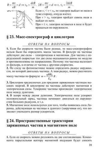 39
0= = ⇒ = .
mv deB
R d v
eB m
1
2
2 = = ⇒ =, .
mv deB
R d v v
eB m
Если v1 < v < v0, то электрон выйдет из поля в
туже сторону, откуда влетел.
При v > v0, электрон пройдет сквозь поля и
выйдет из него.
При v ≤ v1 электрон останется в поле и будет
вращаться по окружности.
§ 23. Масс-спектрограф и циклотрон
О Т В Е Т Ы Н А В О П Р О С Ы
1. Если бы скорости частиц были разные, то масс-спектрографом
нельзя было бы определить массы частиц. В фильтре на частицы
действуют две силы – электрическая и магнитная. Для частиц с оп-
ределенной скоростью эти две силы оказываются равны по модулю
и противоположны по направлению. Поэтому эти частица вылетают
из фильтра, в отличие от частиц с другими скоростям.
2. По следу на фотопластинке можно определить радиус окружно-
сти, по которой двигалась частица. А зная радиус, можно рассчитать
массу частицы по формуле 0
0
=
qBB
m R
E
.
3. Циклотрон предназначен для придания заряженным частицам вы-
соких энергий. В циклотроне на частицы действуют магнитная и
электрическая силы. Ускорение частицы производит электрическое
поле между дуантами.
4. В зазоре между двумя дуантами. Электрическое поле ускоряет
положительный заряд, частицы начинают двигаться по окружно-
стям больших радиусов, и т.д.
5. Магнитное поле используется для того, чтобы появилась сила Ло-
ренца, действующая на частицы в дуантахт (закручивая их), что по-
зволяет уменьшить размер ускорителя.
§ 24. Пространственные траектории
заряженных частиц в магнитном поле
О Т В Е Т Ы Н А В О П Р О С Ы
1. Если ее скорость можно разложить на две составляющие. Компо-
нента параллельная вектору магнитной индукции будет сносить
e v
B
d
 