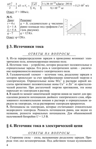 4
2
3 3
2
= ⇒ =
2
т
т
кТ
кТ
2
mV
V
m
23
3
31
3 1 38 10 293
11 5 10
9 1 10
−
−
⋅ ⋅ ⋅
= = ⋅
⋅
кДж/кг К
м/с
кг
,
,
,
Ответ: V = 100м/с.
№ 5.
Дано:
t = 4 c
I1 = 1 A
I2 = 5 A
q – ?
Решение:
q = It, следовательно q численно
равно площади под графиком I от
t (см. рисунок).
q = 12 Кл.
Ответ: q=12Кл.
§ 3. Источники тока
О Т В Е Т Ы Н А В О П Р О С Ы
1. Из-за перераспределения зарядов в проводнике возникает элек-
трическое поле, компенсирующее внешнее поле.
2. Источник тока – устройство, которое разделяет положительные и
отрицательные заряды. Его роль в электрических цепях – увеличе-
ние напряженности внешнего электрического поля.
3. Гальванический элемент – источник тока, разделение зарядов в
котором происходит за счет преобразования химической энергии в
электрическую. Отрицательные ионы SO4
2-
в растворе серной ки-
слоты притягивают положительные ионы Cu2+
и Zn2+
из кристалли-
ческой решетки. При достаточной энергии притяжения, эти ионы
переходят из электродов в раствор.
4. В какой-то момент кинетической энергии ионов не хватит для пре-
одоления разности потенциалов двойного электрического слоя, обра-
зованного положительными ионами в растворе и отрицательным за-
рядом на электродах, тогда растворение электродов прекратится.
5. Потенциалы на электродах, которые отсчитывают относительно
водородного электрода. Разность потенциалов равна, как видно из
названия, разности нормальных потенциалов. Для обыкновенной
пальчиковой батарейки U = 1,5 В.
§ 4. Источник тока в электрической цепи
О Т В Е Т Ы Н А В О П Р О С Ы
1. Сторонние силы – силы, вызывающие разделение зарядов. При-
рода этих сил неэлектрическая. Под действием только кулоновских
 