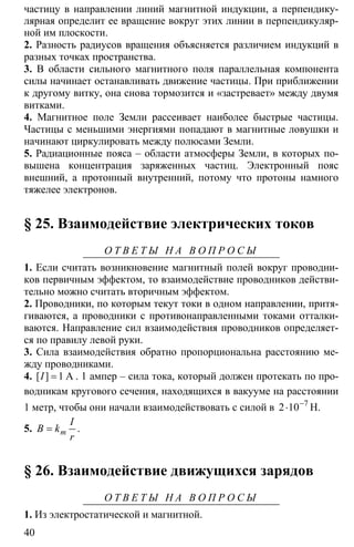 40
частицу в направлении линий магнитной индукции, а перпендику-
лярная определит ее вращение вокруг этих линии в перпендикуляр-
ной им плоскости.
2. Разность радиусов вращения объясняется различием индукций в
разных точках пространства.
3. В области сильного магнитного поля параллельная компонента
силы начинает останавливать движение частицы. При приближении
к другому витку, она снова тормозится и «застревает» между двумя
витками.
4. Магнитное поле Земли рассеивает наиболее быстрые частицы.
Частицы с меньшими энергиями попадают в магнитные ловушки и
начинают циркулировать между полюсами Земли.
5. Радиационные пояса – области атмосферы Земли, в которых по-
вышена концентрация заряженных частиц. Электронный пояс
внешний, а протонный внутренний, потому что протоны намного
тяжелее электронов.
§ 25. Взаимодействие электрических токов
О Т В Е Т Ы Н А В О П Р О С Ы
1. Если считать возникновение магнитный полей вокруг проводни-
ков первичным эффектом, то взаимодействие проводников действи-
тельно можно считать вторичным эффектом.
2. Проводники, по которым текут токи в одном направлении, притя-
гиваются, а проводники с противонаправленными токами отталки-
ваются. Направление сил взаимодействия проводников определяет-
ся по правилу левой руки.
3. Сила взаимодействия обратно пропорциональна расстоянию ме-
жду проводниками.
4. 1= А[ ]I . 1 ампер – сила тока, который должен протекать по про-
водникам кругового сечения, находящихся в вакууме на расстоянии
1 метр, чтобы они начали взаимодействовать с силой в 7
2 10−
⋅ Н.
5. = m
I
B k
r
.
§ 26. Взаимодействие движущихся зарядов
О Т В Е Т Ы Н А В О П Р О С Ы
1. Из электростатической и магнитной.
 