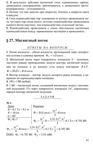 41
2. В результате действия магнитной силы одноименные заряды,
движущиеся сонаправленно, притягиваются, а движущиеся проти-
вонаправленно – отталкиваются.
3. Потому что оно заметно при скоростях, близких к скорости света
в вакууме.
4. Сила взаимодействия пар электронов из разных проводников ма-
ла, но таких пар очень много, поэтому взаимодействие проводников
намного более ощутимо, чем взаимодействие отдельный частиц.
5. Взаимодействие проводников с током обусловлено магнитным
взаимодействием между заряженными частицами в проводниках.
§ 27. Магнитный поток
О Т В Е Т Ы Н А В О П Р О С Ы
1. Поток жидкости – объем жидкости, протекающей через попереч-
ное сечение в единицу времени. ∆Φ = αr cosv v S .
2. Магнитный поток через поверхность площадью S – величина,
численно равная произведению модуля вектора магнитной индук-
ции на площадь и на косинус угла между векторами
rr
иB S .
∆ ∆Φ = = α
rr
( ) cosB S B S
3. Вектор площади – вектор, модуль которого равен площади, а на-
правлен он перпендикулярно площадке.
4. 1Φ =[ ] Вб (вебер).
5. 1 Вб – магнитный поток, созданный магнитным полем с постоян-
ной индукцией 1Тл через поверхность площадью 1м2
, перпендику-
лярную вектору магнитной индукции.
З А Д А Ч И
№ 1.
Дано:
B = 0,1 Тл = 0,1 м
R = 10 см
α = 60˚
Φ1; Φ2-?
Решение:
2
cos cos
4
r
B S B∆
π
Φ = α = α
2 2
1
3 14 0 1
0 1 0 785
4 4
π ⋅
Φ = = =
2
м
Тл Вб
, ,
, , .
r
B
2 2
2
3 14 0 1 1
0 1 0 392
4 4 2
π ⋅
Φ = α = ⋅ =
2
м
Тл Вб
, ,
cos , , .
r
B
Ответ: 1 0 785Φ = Вб, , 2 3 92Φ = мВб, .
 
