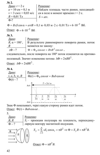 42
№ 2.
Дано: t = 2 с
a = 10 см = 0,1 м
v = 3 см/с = 0,03 м/с
B = 0,01 Тл
Φ-?
Решение:
Найдем площадь части рамки, находящей-
ся в поле в момент времени t = 2 c.
= .S atv
5
0 1 0 03 2 0 01 6 10−
∆Φ = α = = ⋅ ⋅ ⋅ = ⋅м м с Тл Вб.cos , , ,B S avtB
Ответ: 5
6 10−
Φ = ⋅ Вб .
№ 3.
Дано:
R, α = 180˚,
B
∆Φ −?
Решение:
В результате равномерного поворота рамки, поток
меняется по закону:
2
0Φ = Φ ω = π ωcos cost B R t ,
следовательно, после поворота на 180º поток изменится на противо-
положный. Значит изменение потока 2
2∆Φ = πBR .
Ответ: 2
2∆Φ = πBR .
№ 4.
Дано:
t, a, b, w, B
Φ(t) – ?
Решение:
0Φ = Φ ω = ω( ) cos cost t Bab t
t
Bab
-Bab
2
π
ω
π
ω
3π
ω
2π
ω
3π
ω
2= π ω/Т
Знак Ф показывает, через какую сторону рамки идет поток.
Ответ: Φ = ω( ) cost Bab t .
5.
Дано:
B, R
Ф – ?
Решение:
Sγ – проекция полушара на плоскость, перпендику-
лярную вектору магнитной индукции.
2 2
1
∆
=
= α = π ⇒ Φ = = π∑ cos .
n
у i i у
i
S S R S B R B
Ответ: 2
Φ = π .R B
B
S
γS
 