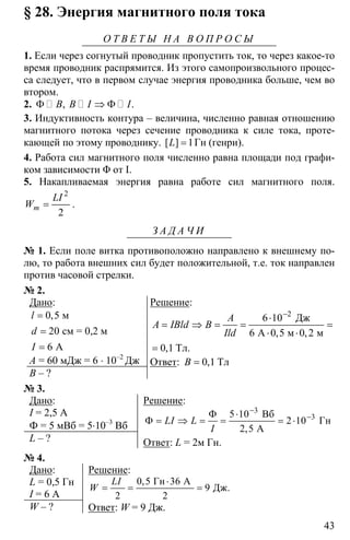 43
§ 28. Энергия магнитного поля тока
О Т В Е Т Ы Н А В О П Р О С Ы
1. Если через согнутый проводник пропустить ток, то через какое-то
время проводник распрямится. Из этого самопроизвольного процес-
са следует, что в первом случае энергия проводника больше, чем во
втором.
2. Φ ⇒ Φ, .B B I I
3. Индуктивность контура – величина, численно равная отношению
магнитного потока через сечение проводника к силе тока, проте-
кающей по этому проводнику. 1=[ ]L Гн (генри).
4. Работа сил магнитного поля численно равна площади под графи-
ком зависимости Φ от Ι.
5. Накапливаемая энергия равна работе сил магнитного поля.
2
2
=m
LI
W .
З А Д А Ч И
№ 1. Если поле витка противоположно направлено к внешнему по-
лю, то работа внешних сил будет положительной, т.е. ток направлен
против часовой стрелки.
№ 2.
Дано:
0 5
20
6
=
=
=
м
см = 0,2 м
А
,l
d
I
A = 60 мДж = 6 ⋅ 10–2
Дж
B – ?
Решение:
2
6 10
6 0 5 0 2
0 1
−
⋅
= ⇒ = = =
⋅ ⋅
=
Дж
А м м
Тл.
, ,
,
A
A IBld B
Ild
Ответ: 0 1= Тл,B
№ 3.
Дано:
I = 2,5 A
Ф = 5 мВб = 5⋅10–3
Вб
L – ?
Решение:
3
35 10
2 10
2 5
−
−Φ ⋅
Φ = ⇒ = = = ⋅
Вб
Гн
А,
LI L
I
Ответ: L = 2м Гн.
№ 4.
Дано:
L = 0,5 Гн
I = 6 A
W – ?
Решение:
2
0 5 36
9
2 2
⋅
= = =
2
Гн А
Дж.
,LI
W
Ответ: W = 9 Дж.
 