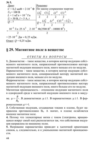 44
№ 5.
Дано:
С = 0,2 мкФ = 2⋅10–7
Ф
U0 = 100 В
L = 1 мГн = 10–3
Гн
U = 50 В, I = 5 A, t
Q – ?
Решение:
По закону сохранения энергии:
2 2 2 2
0 0
2 2 2 2
+ = +
LI CU LI CU
2 2 22
0 0
2 2 2
−
= = + =
( )LI C U ULI
Q
3 7
10 25 2 10 2500 10000
2 2
− −
⋅ ⋅ −
= + =
2 2 2
Гн А Ф В В( )
= 5
25 10 0 25−
⋅ =Дж мДж.,
Ответ: Q = 0,25 мДж.
§ 29. Магнитное поле в веществе
О Т В Е Т Ы Н А В О П Р О С Ы
1. Диамагнетик – такое вещество, в котором вектор индукции собст-
венного магнитного поля, направленный противоположно вектору
магнитной индукции внешнего поля, много меньше его по модулю.
Парамагнетик - такое вещество, в котором вектор индукции собст-
венного магнитного поля, сонаправленный вектору магнитной ин-
дукции внешнего поля, меньше его по модулю.
Ферромагнетик - такое вещество, в котором вектор индукции собст-
венного магнитного поля, направленный противоположно вектору
магнитной индукции внешнего поля, много больше его по модулю.
Магнитная проницаемость – отношение индукции магнитного поля
в однородной среде к магнитной индукции внешнего поля в вакуу-
ме.
0
µ =
B
B
. В диамагнетиках 1µ ≤ . В парамагнетиках 1µ ≥ . В фер-
ромагнетиках µ>>1.
3. Собственная индукция, создаваемая токами в плазме, будет на-
правлена противоположно B0. А значит, в плазме ослабляется
внешнее магнитное поле.
4. Потому что элементарные витки с током (электроны, вращаю-
щиеся вокруг своей оси) располагаются так, что собственная индук-
ция направлена по внешнему полю.
5. Нагревание парамагнетика приводит к хаотичной ориентации
спинов, а, следовательно, и к уменьшению магнитной проницаемо-
сти.
 