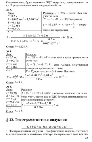 47
Следовательно, будет возникать ЭДС индукции, сонаправленно то-
ку. В результате возникнет индукционный ток.
№ 3.
Дано:
l = 0,2 м
S = 0,017 мм2
= 1,7⋅10–8
м2
B = 0,1 Тл
v = 3,2 м/с
R = 0,3 Ом
I – ?
Решение: I = U/R – закон Ома для
участка цепи.
ε = U = vB ⊥ l – ЭДС индукции
I = vB ⊥ l/R + r, где =
l
r
s
– сопро-
тивление перемычки.
6
6
3 2 0 1 0 2
0 128
0 2
0 3 0 017 10
10
−
−
⋅ ⋅
= =
+ ⋅ ⋅
⋅ 2
м/с Тл м
А.
м
Ом Ом
0,017 м
, , ,
,
,
, ,
I
м
Ответ: I = 0,128 А.
№ 4.
Дано:
l = 0,2 м;
B = 0,2 Тл;
v = 5 м/с;
R = 2 Ом
F – ?
Решение:
I = U/R = vB ⊥ l/R – сила тока в цепи проводника и
резистора.
2 2
⊥ ⊥= =A /F IB l vB l R – сила Ампера, действующая
на отрезок проводника с током.
F = FA при v = const – 3-й закон Ньютона
2 2 35 0 04 0 04
4 10
2
−
⊥
⋅ ⋅
= = = ⋅
2 2
м/с Тл м
H.
Ом
, ,
/F vB l R
Ответ: I = 5 А.
№ 5.
Дано:
l = 0,5 м;
B = 0,2 Тл;
v = 5 м/с
r = 0,2 Ом;
ε = 1,5 В
I – ?
Решение:
⊥= = − + ε/ ( ) /I U r vB l r – искомое значение для силы
тока( учитывается еще и ЭДС батареи, направленное в
противоположную сторону).
5 0 2 1 5
5
0 2
− ⋅ +
= =
м/с Тл В
А.
Ом
, ,
,
I
Ответ: I = 5 А.
§ 32. Электромагнитная индукция
О Т В Е Т Ы Н А В О П Р О С Ы
1. Электромагнитная индукция – это физическое явление, состоящее
в возникновении в замкнутом контуре электрического тока при из-
 
