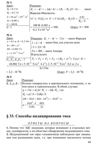 49
№ 3.
Дано:
1
2
2 3
0 1
0 2
10 10
0 001
100
−
=
=
= =
∆ =
=
3
Тл
Тл
см м
с
В
,
,
,
B
B
S
t
U
N –?
Решение:
1 2' / ( ) /i t B B S t= −φ = −∆φ ∆ = − ∆ε – закон
Фарадея-Максвелла.
2 1
2
| | | | /( )/
/
i
u t
U N N U t B B S
B S
∆
= ⇒ = ∆ − = =ε
100 0 001
500
0 2 −
⋅
= =3 2
B с
Тл/10 м
,
.
,
Ответ: N = 500.
№ 4.
Дано:
2
3 2
0 1 0 2
0
0 0 002
5 10
2
−
= =
= + γ
=
γ = ⋅
=
м, Ом
Тл
Тл/с
с
, ,
,
a R
B B t
B
t
F1, F2, F3,F4 – ?
Решение: ' 2i t= −φ = − γε – закон Фарадея
= /I U R – закон Ома для участка цепи.
2= γ| | / ;I t R
=Fa BIL – закон Ампера.
В результате
2
1 2 3 4 0 2= = = = + γ ⋅ γ =( ) /F F F F B t at R
3 3
0 002 5 10 4 2 5 10 0 1 2
0 2
− −
+ ⋅ ⋅ ⋅ ⋅ ⋅ ⋅ ⋅
= =
2 2 2
Тл Тл/с с Тл/с м с
Ом
( , ) ,
,
= 2,2 ⋅ 10–4
Н. Ответ: F = 2,2 ⋅ 10–4
Н.
№ 5
Дано:
R, S, ρ, B – ?
Решение:
Кольцо повернулось в вертикального положение, а за-
тем опять в горизонтальное. В обоих случаях
/ /i c cq I t t R R= ∆ = ∆ = −∆φε , где
2= ρ = π ρ/ / .cR l S R S
2 2
2
0
2 2
∆Φ = ∆ = − π = − π ⇒
π ⋅
= =
π ρ ρ
( )
.
B S B R B R
B R S BRS
q
R
§ 33. Способы индицирования тока
О Т В Е Т Ы Н А В О П Р О С Ы
1. Потому что ЭДС индукции, которые возникают в отдельных вит-
ках, суммируются, а это облегчает обнаружение индукционного тока.
2. Индукционный ток через гальванометр наблюдался при замыка-
нии или размыкании цепи, т.е. при изменении магнитного потока
 
