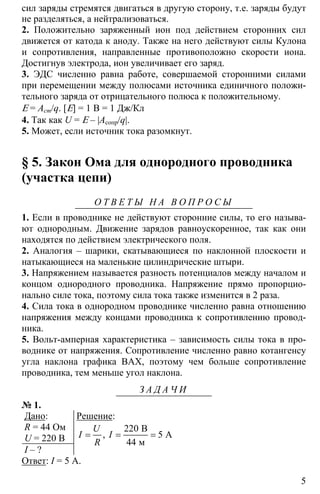5
сил заряды стремятся двигаться в другую сторону, т.е. заряды будут
не разделяться, а нейтрализоваться.
2. Положительно заряженный ион под действием сторонних сил
движется от катода к аноду. Также на него действуют силы Кулона
и сопротивления, направленные противоположно скорости иона.
Достигнув электрода, ион увеличивает его заряд.
3. ЭДС численно равна работе, совершаемой сторонними силами
при перемещении между полюсами источника единичного положи-
тельного заряда от отрицательного полюса к положительному.
Ε = Аст/q. [Ε] = 1 В = 1 Дж/Кл
4. Так как U = Ε – |Асопр/q|.
5. Может, если источник тока разомкнут.
§ 5. Закон Ома для однородного проводника
(участка цепи)
О Т В Е Т Ы Н А В О П Р О С Ы
1. Если в проводнике не действуют сторонние силы, то его называ-
ют однородным. Движение зарядов равноускоренное, так как они
находятся по действием электрического поля.
2. Аналогия – шарики, скатывающиеся по наклонной плоскости и
натыкающиеся на маленькие цилиндрические штыри.
3. Напряжением называется разность потенциалов между началом и
концом однородного проводника. Напряжение прямо пропорцио-
нально силе тока, поэтому сила тока также изменится в 2 раза.
4. Сила тока в однородном проводнике численно равна отношению
напряжения между концами проводника к сопротивлению провод-
ника.
5. Вольт-амперная характеристика – зависимость силы тока в про-
воднике от напряжения. Сопротивление численно равно котангенсу
угла наклона графика ВАХ, поэтому чем больше сопротивление
проводника, тем меньше угол наклона.
З А Д А Ч И
№ 1.
Дано:
R = 44 Ом
U = 220 В
I – ?
Решение:
220
5
44
= = =
B
A
м
,
U
I I
R
Ответ: I = 5 A.
 