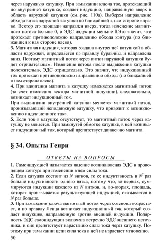 50
через наружную катушку. При замыкании ключа ток, протекающий
по внутренней катушке, создает индукцию, направленную вверх в
область наружной катушки (см. рис. 110а). Выберем направление
обхода витка наружной катушки по ближайшей к нам стороне впра-
во. Вектор его площади направлен вверх, тогда изменение магнит-
ного потока больше 0, а ЭДС индукции меньше 0.Это значит, что
протекает противоположно направлению обхода контура (по бли-
жайшей к нам стороне влево).
3. Магнитная индукция, которая создана внутренней катушкой в об-
ласти наружной, определяется по правилу буравчика и направлена
вниз. Поэтому магнитный поток через витки наружной катушки бу-
дет отрицательным. Изменение потока после выдвижения катушки
положительно, ЭДС отрицательно. Это значит, что индукционный
ток протекает противоположно направлению обхода (по ближайшей
к нам стороне влево).
4. При вдвигании магнита в катушку изменяется магнитный поток
(за счет изменения вектора магнитной индукции), следовательно,
возникает индукционный ток.
При выдвигании внутренней катушки меняется магнитный поток,
пронизывающий неподвижную катушку, что приводит к возникно-
вению индукционного тока.
5. Если ток в катушке отсутствует, то магнитный поток через ка-
тушку не меняется. При замкнутой обмотке катушки, в ней возника-
ет индукционный ток, который препятствует движению магнита.
§ 34. Опыты Генри
О Т В Е Т Ы Н А В О П Р О С Ы
1. Самоиндукцией называется явление возникновения ЭДС в прово-
дящем контуре при изменении в нем силы тока.
2. Если катушка состоит из N витков, то ее индуктивность в N2
раз
больше индуктивности одного витка, потому что, во-первых, сум-
мируются индукции каждого из N витков, и, во-вторых, площадь,
которая пронизывается результирующей индукцией, оказывается в
N раз больше.
3. При замыкании ключа магнитный поток через соленоид возраста-
ет, и по правилу Ленца возникает индукционный ток, который соз-
дает индукцию, направленную против внешней индукции. Поляр-
ность ЭДС самоиндукции включена встречно ЭДС внешнего источ-
ника, и оно препятствует нарастанию силы тока через катушку. По-
этому при замыкании цепи сила тока в ней не нарастает мгновенно.
 
