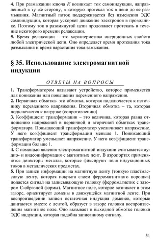 51
4. При размыкании ключа К возникает ток самоиндукции, направ-
ленный в ту же сторону, в которую протекал ток в цепи до ее раз-
мыкания. Магнитный поток поддерживается без изменения ЭДС
самоиндукции, которая ускоряет движение электронов в проводни-
ке. Поэтому ток в разомкнутой цепи продолжает протекать в тече-
ние некоторого времени релаксации.
5. Время релаксации – это характеристика инерционных свойств
любой электрической цепи. Оно определяет время протекания тока
размыкания и время нарастания тока замыкания.
§ 35. Использование электромагнитной
индукции
О Т В Е Т Ы Н А В О П Р О С Ы
1. Трансформатором называют устройство, которое применяется
для понижения или повышения переменного напряжения.
2. Первичная обмотка- это обмотка, которая подключается к источ-
нику переменного напряжения. Вторичная обмотка – та, которая
подключается к нагрузке (сопротивлению).
3. Коэффициент трансформации – это величина, которая равна от-
ношению напряжений в первичной и вторичной обмотках транс-
форматора. Повышающий трансформатор увеличивает напряжение.
У него коэффициент трансформации меньше 1. Понижающий
трансформатор уменьшает напряжение. У него коэффициент транс-
формации больше 1.
4. С помощью явления электромагнитной индукции считывается ау-
дио- и видеоинформация с магнитных лент. В аэропортах применя-
ются детекторы металла, которые фиксируют поля индукционных
токов в металлических предметах.
5. При записи информации на магнитную ленту (тонкую пластмас-
совую ленту, которая покрыта слоем ферромагнитного порошка)
подается сигнал на записывающую головку (ферромагнетик с зазо-
ром С-образной формы). Магнитное поле, которое возникает в этом
зазоре, ориентирует домены в движущейся магнитной ленте. При
воспроизведении записи остаточная индукция доменов, которые
двигаются вместе с лентой, образует в зазоре головки воспроизве-
дения магнитное поле. Оно вызывает в выходной обмотке головки
ЭДС индукции, которая подобна записанному сигналу.
 