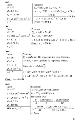 53
№ 2.
Дано:
2 4
20
0 5
7 85
25 10
=
=
ε =
= ⋅ 2
Тл
В
см = 25 м
,
,m
N
B
S
ν – ?
Решение:
ε = ωm BS , но ε = ε /im m N
4
1 2
50
2 3 14 20 25 10 0 5−
ω = ε ⇔ ν = π ⋅ε =
= =
⋅ ⋅ ⋅ ⋅ ⋅2
7,85 В
Гц.
м Тл
/ ( /( )) /
, ,
m mNSB NSB
Ответ: 50ν = Гц.
№ 3.
Дано:
2
10
1200 0 12
50
0 58
=
= =
ν =
=
2
см м
Гц
Тл
,
,
N
S
B
−ε ?m
Решение:
2im BS SB= ω = πνε
2
2 3 14 10 50 0 12 0 58 220
= ε = π ν =
= ⋅ ⋅ ⋅ ⋅ ⋅ ≈
ε
2
Гц м Тл В, , ,
m iN N SB
Ответ: ε m = 220 В
№ 4.
Дано:
4
30
5
10
5 10−
α =
=
ν =
= ⋅
o
м
Гц
Тл
R
B
∆ϕ – ?
Решение:
= αл sin .F evB По определению сила Лоренца:
= = ∆ϕлA RF e – работа по переносу заряда.
Тогда
α
∆ϕ = sin ;evBR
е
2
4
2 2
2 3 14 25 10 5 10 30 0 4−
= ω = πν ⇒ ∆ϕ = πν α =
= ⋅ ⋅ ⋅ ⋅ ⋅ ⋅ =o2
м Гц Тл B
sin
, sin ,
v R R R B
Ответ: 0 4∆ϕ = B.,
№ 5.
Дано:
2
2
200
100 0 01
20 2 10
0 2
100
−
=
= =
= = ⋅
=
=
2
cм м
мс с
Тл
Ом
,
,
N
S
T
B
R
ω −( ); ; ?mI t I
Решение:
sin sin ;i im t BS t= ω = ω ωε ε
= = ω ωε siniU N BSN t
По закону Ома
2ω ω π ω
= = =
sin( ) sinU BSN t BSN t
I
R R TR
2 2 3 14 200 0 2 0 01
100
π ⋅ ⋅ ⋅ ⋅
= = =
⋅
2
Т м
Ом 0,02 с
, , ,
m
NBS
I
RT
=1,26 А.
 