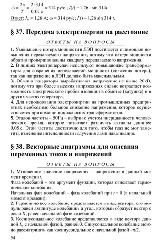 54
2 2 3 14
314
0 02
π ⋅
ω = = = ру/с
с
,
,Т
; I(t) = 1,26 ⋅ sin 314t.
Ответ: Im = 1,26 A; ω = 314 ру/с; I(t) – 1,26 sin 314 t.
§ 37. Передача электроэнергии на расстояние
О Т В Е Т Ы Н А В О П Р О С Ы
1. Уменьшение потерь мощности в ЛЭП достигается с помощью по-
вышения передаваемого напряжения, потому что потери мощности
обратно пропорциональны квадрату передаваемого напряжения.
2. В линиях электропередач используют повышающие трансформа-
торы для сохранения передаваемой мощности (снижения потерь),
так как напряжение в ЛЭП должно быть максимальным.
3. Обычно генераторы вырабатывают напряжение не выше 20кВ,
потому что при более высоких напряжениях сильно возрастает воз-
можность электрического пробоя изоляции в обмотке (катушке) и в
других частях генератора.
4. Для использования электроэнергии на промышленных предпри-
ятиях необходимо большое снижение напряжения, которое осуще-
ствляется при помощи понижающих трансформаторов.
5. Эталон частоты – 50Гц – выбран с учетом инерционности челове-
ческого зрения, которое позволяет различать сигналы длиннее
0,05 с. Этой частоты достаточно для того, чтобы глаз не мог заме-
тить изменение интенсивности излучения ламп накаливания.
§ 38. Векторные диаграммы для описания
переменных токов и напряжений
О Т В Е Т Ы Н А В О П Р О С Ы
1. Мгновенное значение напряжения – напряжение в данный мо-
мент времени t.
Фаза колебаний – это аргумент функции, которая описывает гармо-
нические колебания.
Начальная фаза колебаний – фаза колебаний при t = 0 (в начальный
момент времени).
2. Гармоническое колебание представляется в виде вектора, его мо-
дуль равен амплитуде колебаний, а угол, который образует вектор с
осью Х, равен начальной фазе колебаний.
3. Косинусоидальное колебание представляется в виде вектора дли-
ной Im с начальной фазой, равной 0. Синусоидальное колебание мож-
но рассматривать как косинусоидальное с начальной фазой –π/2.
 