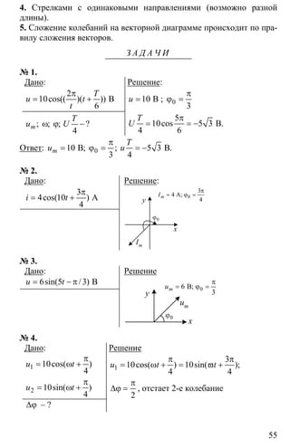 55
4. Стрелками с одинаковыми направлениями (возможно разной
длины).
5. Сложение колебаний на векторной диаграмме происходит по пра-
вилу сложения векторов.
З А Д А Ч И
№ 1.
Дано:
2
10
6
π
= + Вcos(( )( ))
T
u t
t
4
ω ϕ −;; ; ?m
T
u U
Решение:
10= Bu ; 0
3
π
ϕ =
5
10 5 3
4 6
π
= = − B.cos
T
U
Ответ: 10 5 3
3 4
π
= ϕ = = −0B B.; ;m
T
u u
№ 2.
Дано:
3
4 10
4
π
= + Аcos( )i t
Решение:
0ϕ
y
x
Im
3
4
4
π
= ϕ =0A;mI
№ 3.
Дано:
6 5 3= − π Bsin( / )u t
Решение
0ϕ
y
x
um
06 B;
3
mu
π
= ϕ =
№ 4.
Дано:
1
2
10
4
10
4
π
= ω +
π
= ω +
cos( )
sin( )
u t
u t
∆ϕ – ?
Решение
1
3
10cos( ) 10sin( );
4 4
u t t
π π
= ω + = ϖ +
2
π
∆ϕ = , отстает 2-е колебание
 