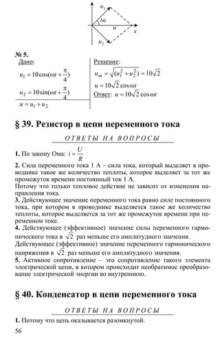 56
∆ϕ
x
u1
u2
u
№ 5.
Дано:
1
2
10
4
10
4
π
= ω +
π
= ω +
cos( )
sin( )
u t
u t
1 2= +u u u
Решение:
2 2
1 2( ) 10 2
10 2 cos
mu u u
u t
= + =
= ω
Ответ: 10 2 cosu t= ω
§ 39. Резистор в цепи переменного тока
О Т В Е Т Ы Н А В О П Р О С Ы
1. По закону Ома: =
U
i
R
2. Сила переменного тока 1 А – сила тока, который выделяет в про-
воднике такое же количество теплоты, которое выделяет за тот же
промежуток времени постоянный ток 1 А.
Потому что только тепловое действие не зависит от изменения на-
правления тока.
3. Действующее значение переменного тока равно силе постоянного
тока, при котором в проводнике выделяется такое же количество
теплоты, которое выделяется за тот же промежуток времени при пе-
ременном токе.
4. Действующее (эффективное) значение силы переменного гармо-
нического тока в 2 раз меньше его амплитудного значения.
Действующее (эффективное) значение переменного гармонического
напряжения в 2 раз меньше его амплитудного значения.
5. Активное сопротивление – это сопротивление такого элемента
электрической цепи, в котором происходит необратимое преобразо-
вание электрической энергии во внутреннюю.
§ 40. Конденсатор в цепи переменного тока
О Т В Е Т Ы Н А В О П Р О С Ы
1. Потому что цепь оказывается разомкнутой.
 