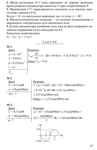 57
2. Время релаксации R–C цепи определяет по порядку величины
время разрядки конденсатора емкостью С через сопротивление R.
3. Производная U’C характеризуется тангенсом угла наклона каса-
тельной к кривой UC(t).
Когда t = 0, эта касательная пересекает ось t в точке τС = RC.
4. Магнитоэлектрическая индукция – это явление возникновения в
переменном электрическом поле магнитного поля.
5. В цепи конденсатора колебания силы тока по фазе опережают ко-
лебания напряжения на его обкладках на π/2.
Емкостное сопротивление:
XC = Um / Im = 1 /ω C.
З А Д А Ч И
№ 1.
Дано:
2
10
0 25
2
= α −β
α =
β =
=
2
Кл/с
Кл/с
c
,
q t t
t
смI
Решение:
2 10 2 0 25 2 9= = α − β = − ⋅ ⋅ =2
см Кл/с Кл/с с А.,
dq
I t
dt
Ответ: Iсм = 9 А
№ 2.
Дано:
0 5
10 100
=
= π
мкФ,
sin( )
C
u t
−( ) ?i t
Решение
7
100 100
5 10 10 100 3 14 100
1 57 100
−
= = = ⋅ π π =
= ⋅ φ⋅ ⋅ ⋅ ⋅ π =
= π мА
' ( / ) cos( )
, cos
, cos( )
I q C dU dt CU t
t
t
Ответ: 1 57 100= π мА, cos( )i t
№ 3.
Дано:
0 5
10 100
=
= π
мкФ,
sin( )
C
U t
p– ?
Решение
10 100 1 57 100
200
15 7 7 85 200
2
= = π ⋅ π =
π
⋅ = πBт Вт.
sin( ) , cos( )
sin( )
, , sin( )
p IU t t
t
t
p
t
7,85
7,85
4
T
2
T
3
4
T
 