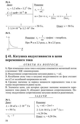 58
№ 4.
Дано:
3
3 2 3 2
1 −
= =
= 6
кОм Ом
мкФ= 10 Ф
, ,cx
C
ν −?
Решение
1
=
ω
;cx
C
1 1
2
2 2
ω = πν ⇒ = ⇒ ν =
πν π
c
c
x
c cx
=
6 3
1
50
2 3 14 10 3 2 10−
= =
⋅ ⋅ φ⋅ ⋅
Гц
Ом, ,
. Ответ: ν = 50 Гц.
№ 5.
Решение:
1
=
ω
;cx
c
график – гипербола.
При ω в 2,3 раза, xc в 2,5 раза.
§ 41. Катушка индуктивности в цепи
переменного тока
О Т В Е Т Ы Н А В О П Р О С Ы
1. При изменении силы тока в катушке изменяется магнитный поток
и возникает ЭДС самоиндукции.
2. Индуктивное сопротивление катушки равно xL = ωL.
3. Колебания силы тока в катушке индуктивности по фазе отстают
на π/2 от колебаний напряжения на ней.
4. Среднее значение за период мощности переменного тока в ка-
тушке индуктивности равно нулю.
5. Элементы цепи, для которых среднее значение мощности пере-
менного тока равно 0, обладают реактивным сопротивлением. По-
этому индуктивное сопротивление катушки является реактивным.
З А Д А Ч И
№ 1.
Дано:
2
20 2 10
50
−
= = ⋅
ν =
мГн Гн
Гц
L
Lx – ?
Решение:
2
2
2 3 14 50 2 10
6 28
−
= ω = πν =
⋅ ⋅ ⋅ ⋅ =
=
Гц Гн
Ом.
,
,
Lx L l
Ответ: xL = 6,28 Ом.
cx
ω0
 