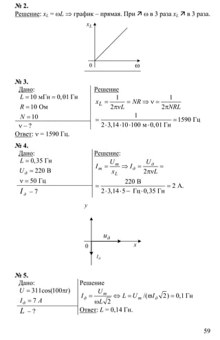 59
№ 2.
Решение: xL = ωL ⇒ график – прямая. При ω в 3 раза xL в 3 раза.
Lx
ω0
№ 3.
Дано:
10 0 01
10
10
= =
=
=
мГн Гн
Ом
,L
R
N
ν – ?
Решение
1 1
2 2
1
1590
2 3 14 10 100 0 01
= = ⇒ ν =
πν π
= =
⋅ ⋅ ⋅ ⋅
Гц
м Гн, ,
Lx NR
L NRL
Ответ: ν = 1590 Гц.
№ 4.
Дано:
0 35
220
50
=
=
ν =
Гн
В
Гц
,
д
L
U
дI – 7
Решение:
2
220
2
3 14 5 0 35
= ⇒ = =
πν
= =
⋅ ⋅ − ⋅
B
А.
2 Гц Гн, ,
m д
m д
L
U U
I I
x L
0
y
x
дu
дI
№ 5.
Дано:
311 100
7
= π
=
cos( )
д
U t
I А
L – ?
Решение
2 0 1
2
= ⇔ = ϖ =
ω
Гн/( ) ,m
д m д
U
I L U I
L
Ответ: L = 0,14 Гн.
 