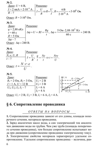 6
№ 2.
Дано: U = 6 В,
I = 2 мкА = 2⋅10–6
А
R – ?
Решение:
6
6
6
3 10
2 10−
= ⇒ = = = ⋅
⋅
B
Oм.
A
,
U U
I R R
R I
Ответ: R = 3⋅106
Ом.
№ 3.
Дано:
q = 2,88 кКл
t = 60 c
R = 5 Ом
∆φ – ?
Решение:
3
5 2 88 10
240
60
⋅ ⋅
∆ϕ = = = ∆ϕ = =
Ом Кл
B.
с
,
,
Rq
U RI
t
Ответ: ∆ϕ = 240 В.
№ 4.
Дано:
N, e, U, R
t – ?
Решение:
; .
U q Ne Nre
I t
R t t U
= = ⇒ =
Ответ:
U
erN
t
⋅⋅
= .
№ 5.
Дано:
R1 = 2 Ом, R2 = 3 Ом,
I = 1 A, U = 12 В
U1; U2; I1; I2 – ?
Решение:
U1 = 2 В
U2 = 3 В
I1 = 6 А
I2 = 4 А
I, A
I1
I2
0
1
1U1
U2 U, B
R = 2 Ом
R = 3 Ом
Ответ: U1 = 2 В, U2 = 3 В, I1 = 6 А, I2 = 4 А.
§ 6. Сопротивление проводника
О Т В Е Т Ы Н А В О П Р О С Ы
1. Сопротивление проводника зависит от его длины, площади попе-
речного сечения, материала проводника.
2. Заряд аналогичен массе воды, а сам электрический ток аналоги-
чен движению воды по трубам. Чем уже труба (площадь поперечно-
го сечения проводника), тем больше сопротивление испытывает во-
да при движении (сопротивление проводника электрическому току).
3. Электрические свойства материала характеризует удельное со-
противление. Удельное сопротивление проводника – величина, рав-
 