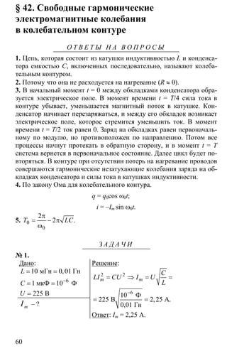 60
§ 42. Свободные гармонические
электромагнитные колебания
в колебательном контуре
О Т В Е Т Ы Н А В О П Р О С Ы
1. Цепь, которая состоит из катушки индуктивностью L и конденса-
тора емкостью C, включенных последовательно, называют колеба-
тельным контуром.
2. Потому что она не расходуется на нагревание (R ≈ 0).
3. В начальный момент t = 0 между обкладками конденсатора обра-
зуется электрическое поле. В момент времени t = T/4 сила тока в
контуре убывает, уменьшается магнитный поток в катушке. Кон-
денсатор начинает перезаряжаться, и между его обкладок возникает
электрическое поле, которое стремится уменьшить ток. В момент
времени t = T/2 ток равен 0. Заряд на обкладках равен первоначаль-
ному по модулю, но противоположен по направлению. Потом все
процессы начнут протекать в обратную сторону, и в момент t = T
система вернется в первоначальное состояние. Далее цикл будет по-
вторяться. В контуре при отсутствии потерь на нагревание проводов
совершаются гармонические незатухающие колебания заряда на об-
кладках конденсатора и силы тока в катушках индуктивности.
4. По закону Ома для колебательного контура.
q = q0cos ω0t;
i = –Im sin ω0t.
5. 0
0
2
2
π
= − π
ω
.T LC
З А Д А Ч И
№ 1.
Дано:
6
10 0 01
1 10
225
−
= =
= =
=
мГн Гн
мкФ Ф
B
,L
C
U
mI – ?
Решение:
2 2
225 2 25
−
= ⇒ = =
= =
6
10 Ф
B A.
0,01 Гн
,
m m
C
LI CU I U
L
Ответ: Im = 2,25 A.
 