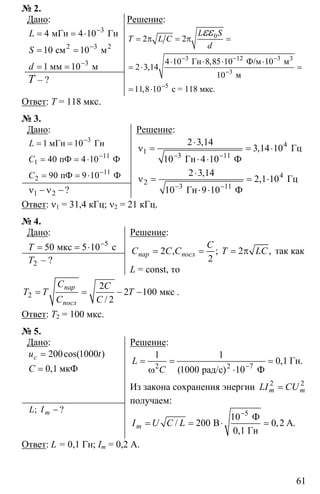 61
№ 2.
Дано:
3
2 3
3
4 4 10
10 10
1 10
−
−
−
= = ⋅
= =
= =
2
мГн Гн
см м
мм м
L
S
d
T – ?
Решение:
0
3 12 3
3
5
2 2
4 10 8 85 10 10
2 3 14
10
11 8 10
− − −
−
−
= π = π =
⋅ ⋅ ⋅ ⋅
= ⋅ =
= ⋅
3
Гн Ф/м м
м
с = 118 мкс.
,
,
,
L S
T L C
d
εε
Ответ: T = 118 мкс.
№ 3.
Дано:
3
11
1
11
2
1 10
40 4 10
90 9 10
−
−
−
= =
= = ⋅
= = ⋅
мГн Гн
пФ Ф
пФ Ф
L
C
С
1 2ν − ν −?
Решение:
4
1
3 11
2 3 14
3 14 10
10 4 10− −
⋅
ν = = ⋅
⋅ ⋅
Гц
Гн Ф
,
,
4
2
3 11
2 3 14
2 1 10
10 9 10− −
⋅
ν = = ⋅
⋅ ⋅
Гц
Гн Ф
,
,
Ответ: ν1 = 31,4 кГц; ν2 = 21 кГц.
№ 4.
Дано:
5
50 5 10−
= = ⋅мкс сT
2T – ?
Решение:
2 , ; 2 ,
2
пар посл
C
C C C T LC= = = π так как
L = const, то
2
2
2 100
2
= = − − мкс
/
пар
посл
C C
T T T
C C
.
Ответ: T2 = 100 мкс.
№ 5.
Дано:
200 1000
0 1
=
= мкФ
cos( )
,
cu t
C
−; ?mL I
Решение:
2 7
1 1
0 1
1000 10−
= = =
ω ⋅2
Гн.
рад/с) Ф
,
(
L
C
Из закона сохранения энергии 2 2
=m mLI CU
получаем:
5
10
200 0 2
−
= = ⋅ =
Ф
B A.
0,1 Гн
/ ,mI U C L
Ответ: L = 0,1 Гн; Im = 0,2 А.
 